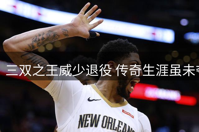 三双之王威少退役 传奇生涯虽未夺冠却永载史册