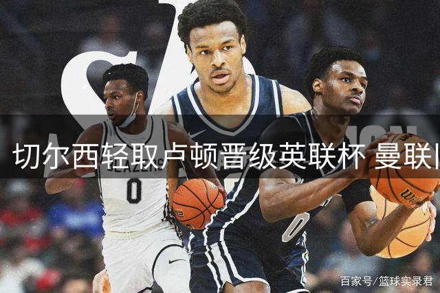切尔西轻取卢顿晋级英联杯 曼联旧将首秀献关键头球