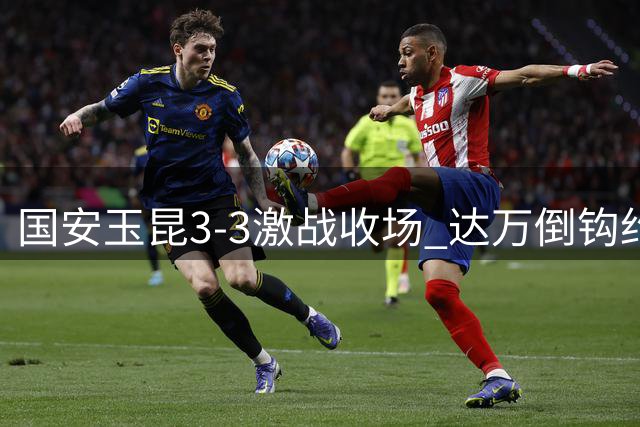国安玉昆3-3激战收场 达万倒钩约尼查补时救主