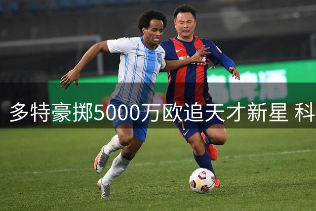 多特豪掷5000万欧追天才新星 科隆主帅坦言留人难度大
