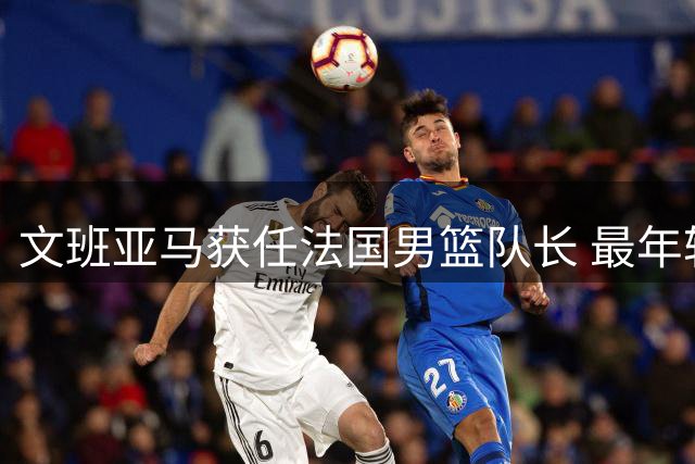 文班亚马获任法国男篮队长 最年轻球员誓言担起领袖职责