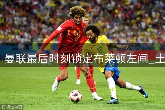 曼联最后时刻锁定布莱顿左闸 土耳其国脚或成压哨签约