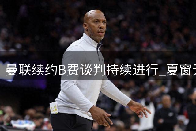 曼联续约B费谈判持续进行 夏窗无意放行核心球员