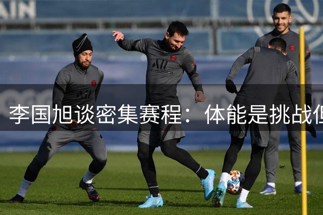 李国旭谈密集赛程：体能是挑战但非障碍，专注战术执行是关键