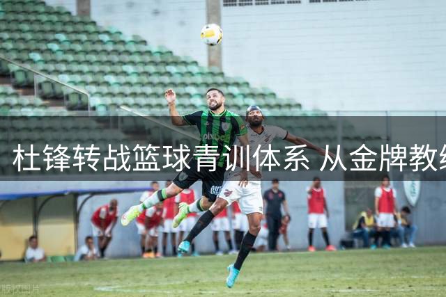 杜锋转战篮球青训体系 从金牌教练到基层推手彰显责任担当