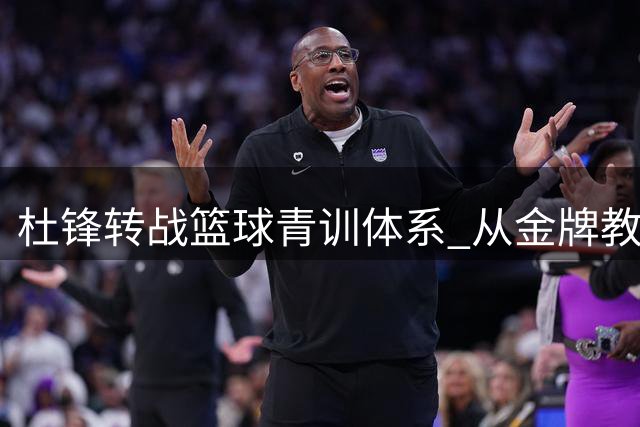杜锋转战篮球青训体系 从金牌教练到基层推手彰显责任担当