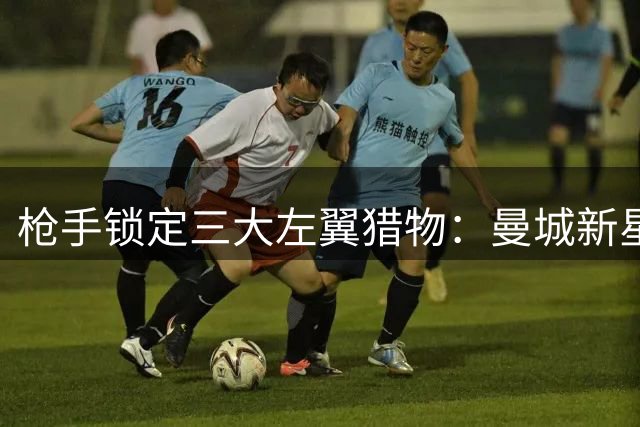 枪手锁定三大左翼猎物：曼城新星领衔 法甲天才标价惊人
