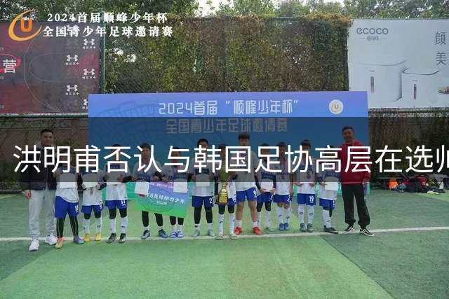 洪明甫否认与韩国足协高层在选帅事宜上有私下联系