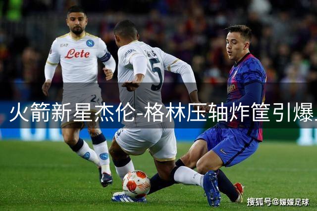 火箭新星杰伦-格林压轴炸筐引爆上海 野球场惊现MVP呼声