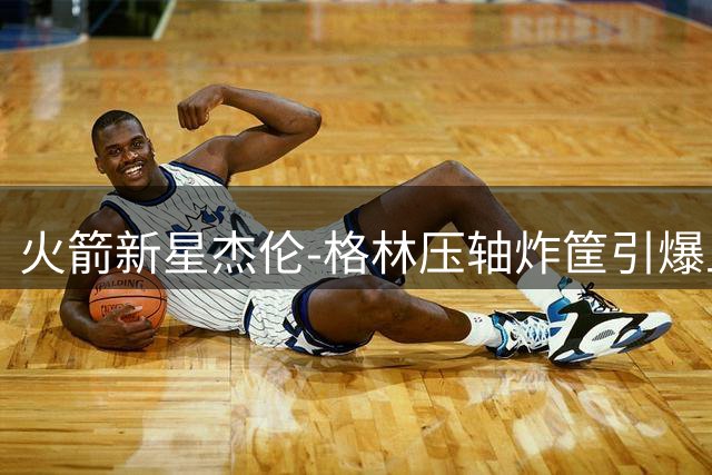 火箭新星杰伦-格林压轴炸筐引爆上海 野球场惊现MVP呼声