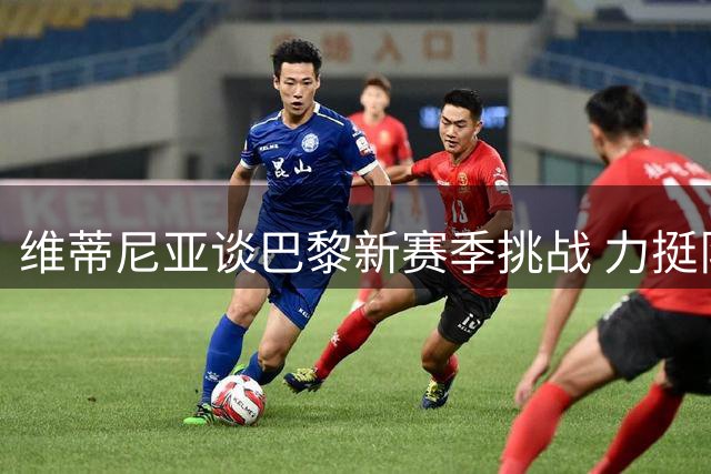 维蒂尼亚谈巴黎新赛季挑战 力挺队友竞逐金球